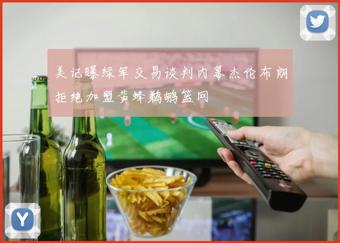 美记曝绿军交易谈判内幕杰伦布朗拒绝加盟黄蜂鹈鹕篮网
