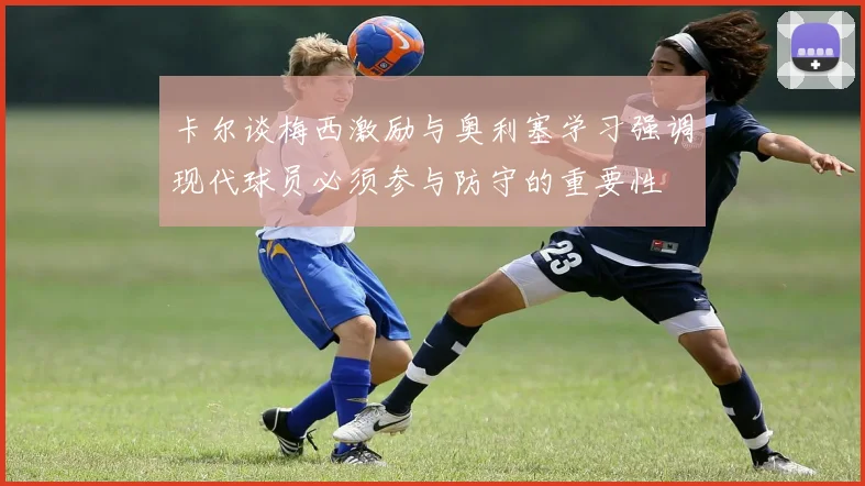 卡尔谈梅西激励与奥利塞学习强调现代球员必须参与防守的重要性