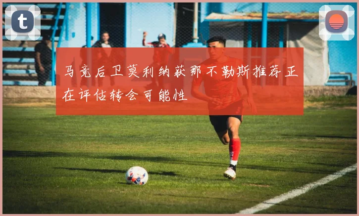 马竞后卫莫利纳获那不勒斯推荐正在评估转会可能性