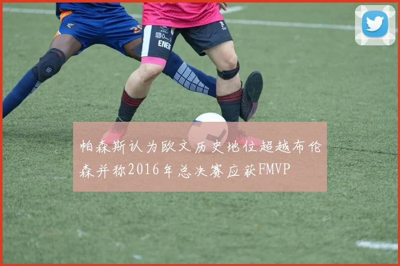 帕森斯认为欧文历史地位超越布伦森并称2016年总决赛应获FMVP