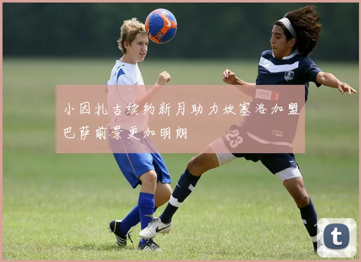 小因扎吉续约新月助力坎塞洛加盟巴萨前景更加明朗