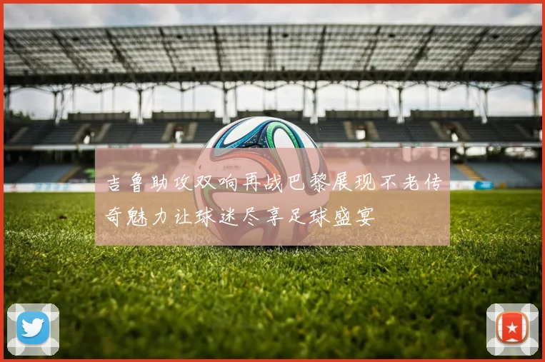 吉鲁助攻双响再战巴黎展现不老传奇魅力让球迷尽享足球盛宴