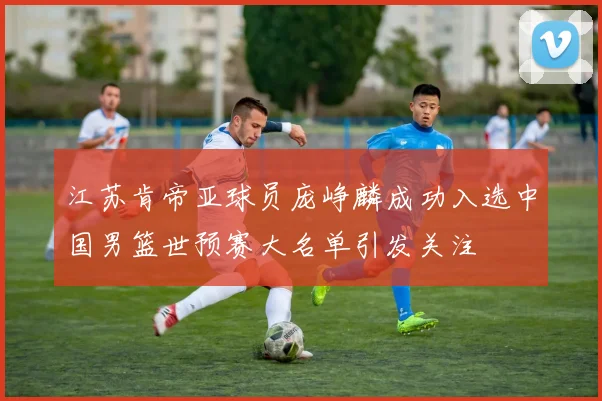 江苏肯帝亚球员庞峥麟成功入选中国男篮世预赛大名单引发关注