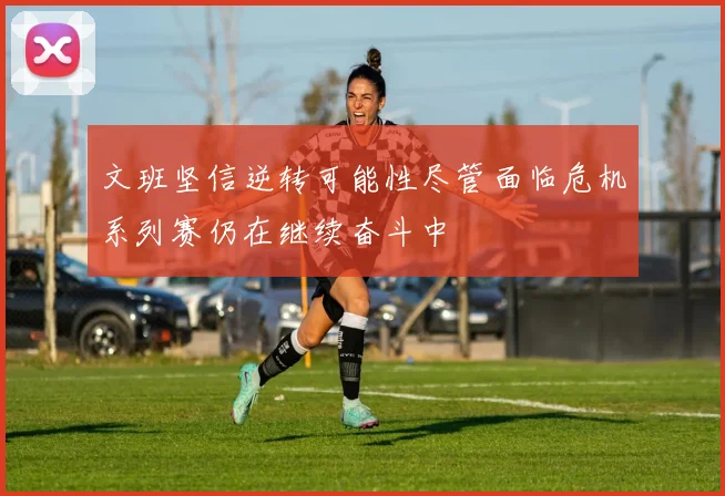 文班坚信逆转可能性尽管面临危机系列赛仍在继续奋斗中