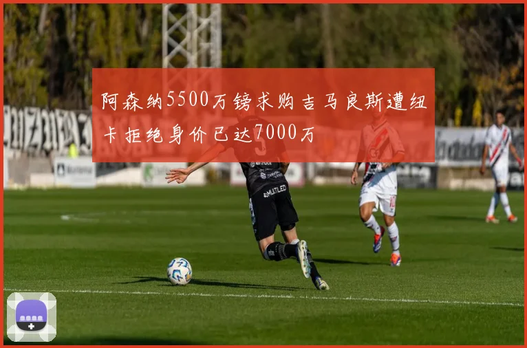 阿森纳5500万镑求购吉马良斯遭纽卡拒绝身价已达7000万