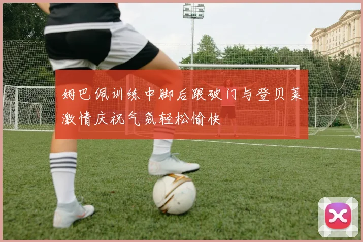 姆巴佩训练中脚后跟破门与登贝莱激情庆祝气氛轻松愉快