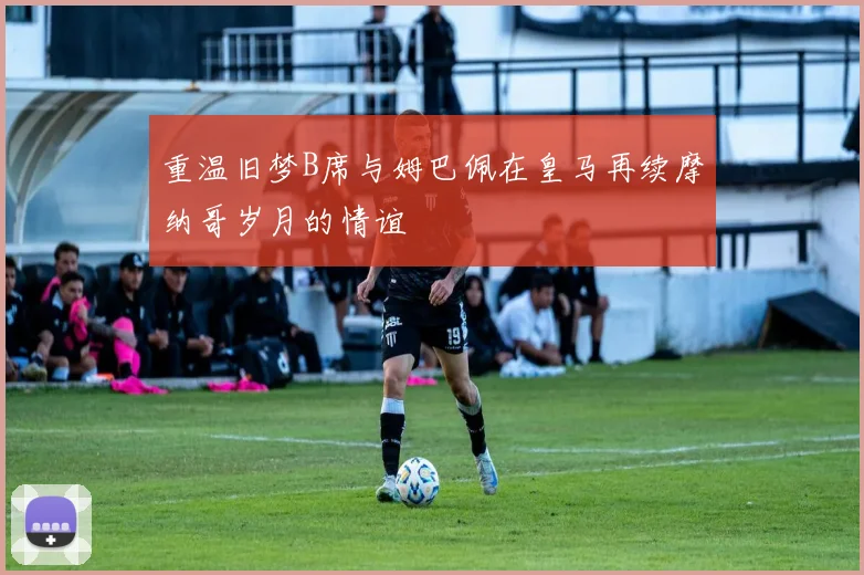 重温旧梦B席与姆巴佩在皇马再续摩纳哥岁月的情谊