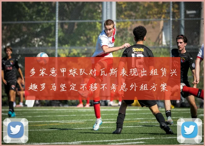 多家意甲球队对瓦斯表现出租赁兴趣罗马坚定不移不考虑外租方案