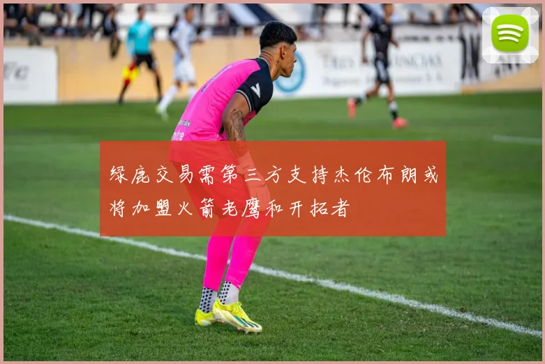 绿鹿交易需第三方支持杰伦布朗或将加盟火箭老鹰和开拓者