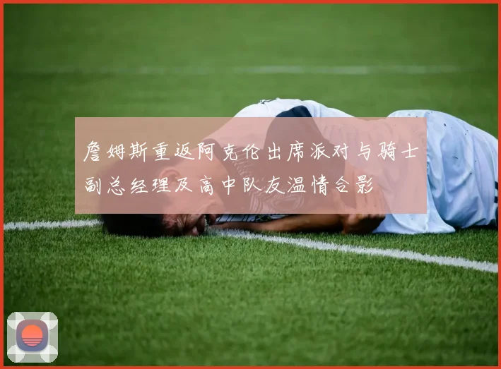 詹姆斯重返阿克伦出席派对与骑士副总经理及高中队友温情合影