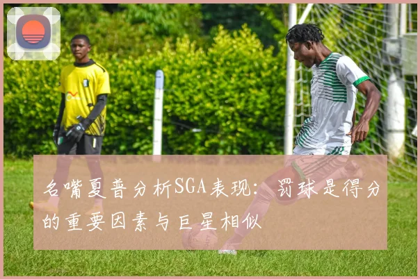 名嘴夏普分析SGA表现:罚球是得分的重要因素与巨星相似