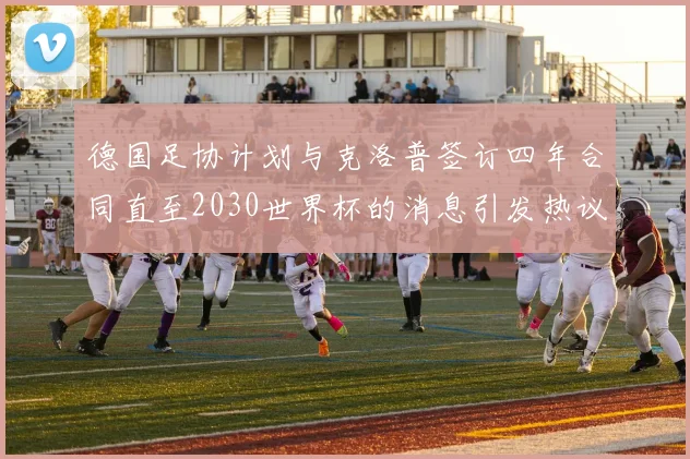 德国足协计划与克洛普签订四年合同直至2030世界杯的消息引发热议