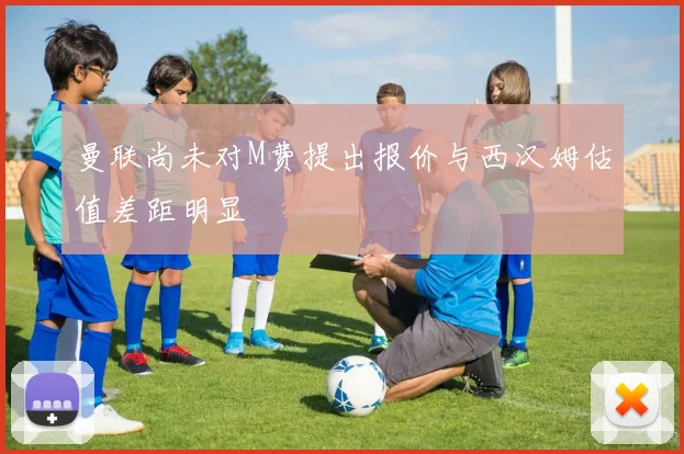 曼联尚未对M费提出报价与西汉姆估值差距明显