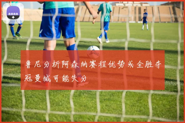 鲁尼分析阿森纳赛程优势或全胜夺冠曼城可能失分