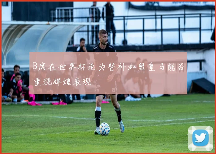 B席在世界杯沦为替补加盟皇马能否重现辉煌表现