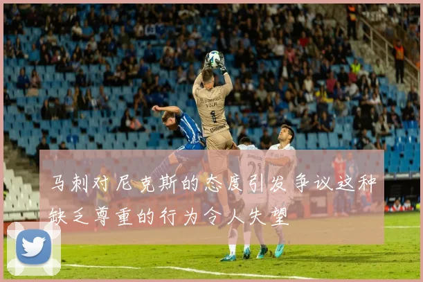 马刺对尼克斯的态度引发争议这种缺乏尊重的行为令人失望