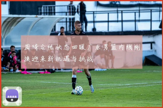 周琦合练状态回暖广东男篮内线轮换迎来新机遇与挑战